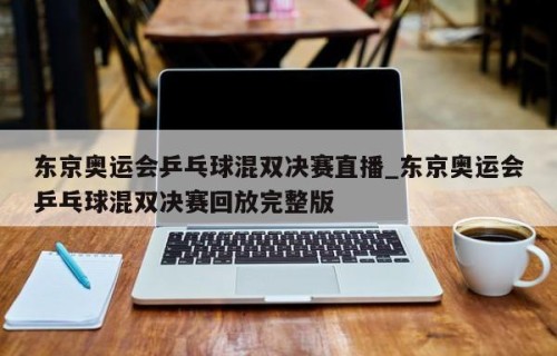 东京奥运会乒乓球混双决赛直播_东京奥运会乒乓球混双决赛回放完整版