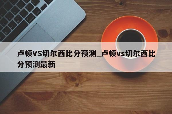 卢顿VS切尔西比分预测_卢顿vs切尔西比分预测最新