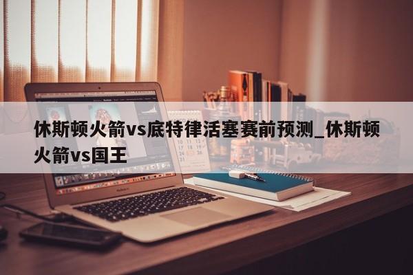 休斯顿火箭vs底特律活塞赛前预测_休斯顿火箭vs国王