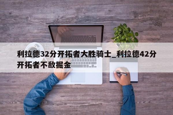 利拉德32分开拓者大胜骑士_利拉德42分开拓者不敌掘金