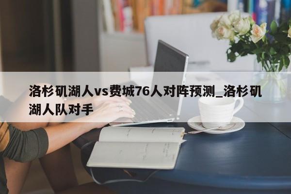 洛杉矶湖人vs费城76人对阵预测_洛杉矶湖人队对手