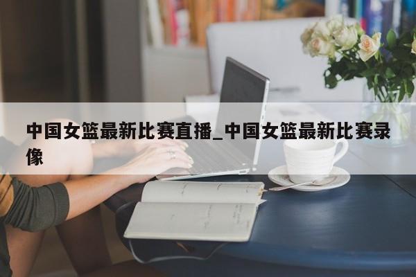 中国女篮最新比赛直播_中国女篮最新比赛录像