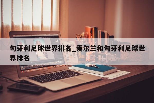 匈牙利足球世界排名_爱尔兰和匈牙利足球世界排名