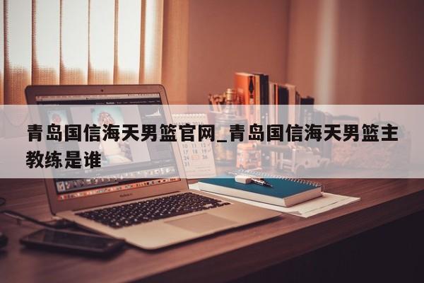 青岛国信海天男篮官网_青岛国信海天男篮主教练是谁