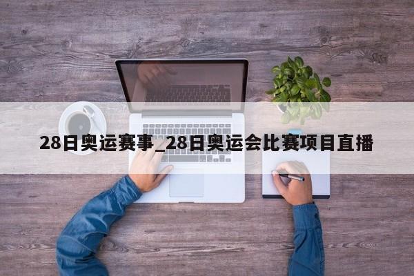 28日奥运赛事_28日奥运会比赛项目直播