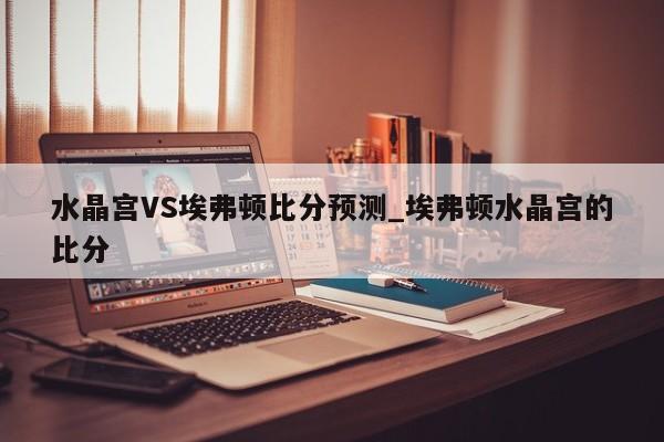 水晶宫VS埃弗顿比分预测_埃弗顿水晶宫的比分