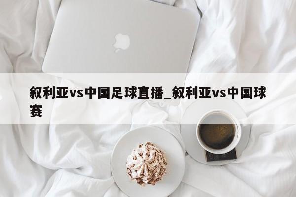 叙利亚vs中国足球直播_叙利亚vs中国球赛