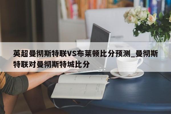 英超曼彻斯特联VS布莱顿比分预测_曼彻斯特联对曼彻斯特城比分