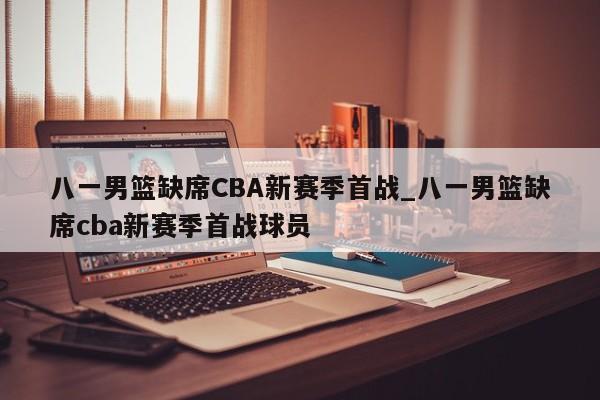 八一男篮缺席CBA新赛季首战_八一男篮缺席cba新赛季首战球员