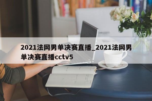 2021法网男单决赛直播_2021法网男单决赛直播cctv5