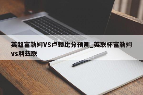英超富勒姆VS卢顿比分预测_英联杯富勒姆vs利兹联