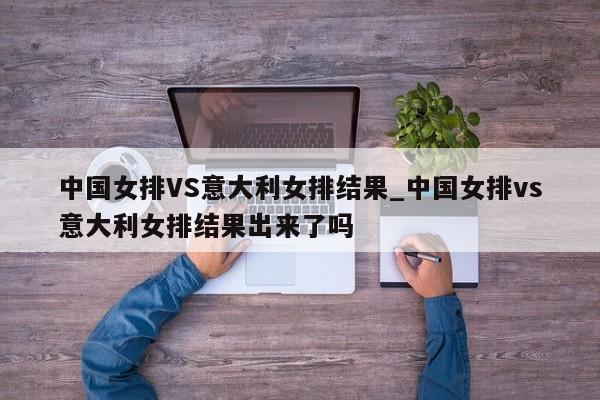 中国女排VS意大利女排结果_中国女排vs意大利女排结果出来了吗