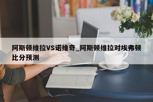 阿斯顿维拉VS诺维奇_阿斯顿维拉对埃弗顿比分预测