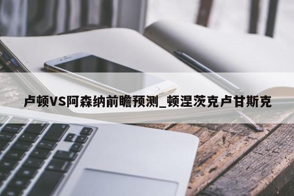 卢顿VS阿森纳前瞻预测_顿涅茨克卢甘斯克