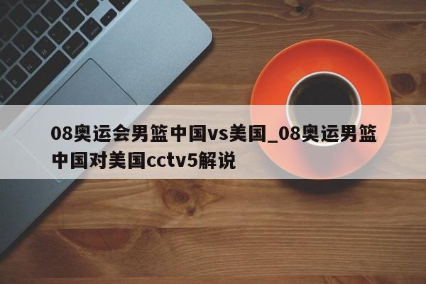 08奥运会男篮中国vs美国_08奥运男篮中国对美国cctv5解说