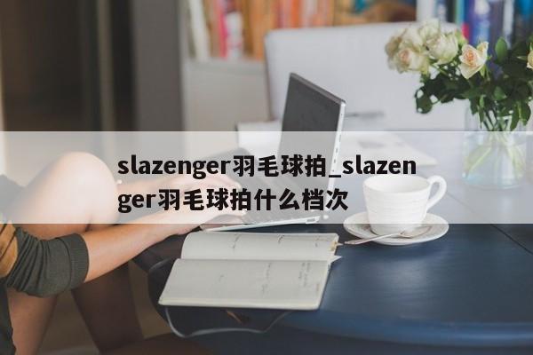 slazenger羽毛球拍_slazenger羽毛球拍什么档次