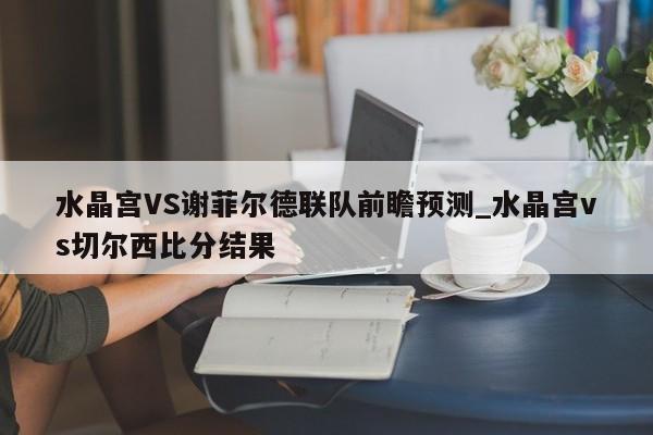 水晶宫VS谢菲尔德联队前瞻预测_水晶宫vs切尔西比分结果