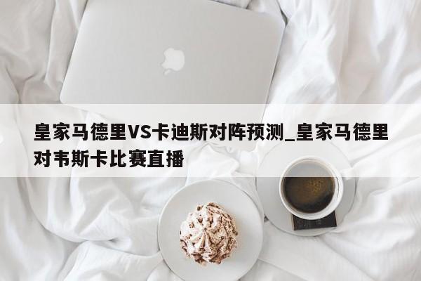 皇家马德里VS卡迪斯对阵预测_皇家马德里对韦斯卡比赛直播