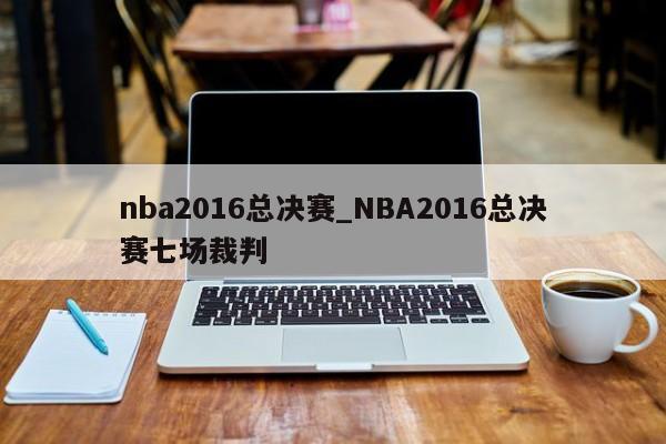 nba2016总决赛_NBA2016总决赛七场裁判