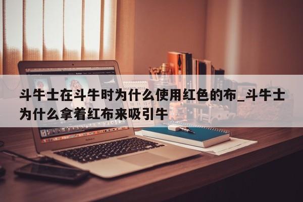斗牛士在斗牛时为什么使用红色的布_斗牛士为什么拿着红布来吸引牛