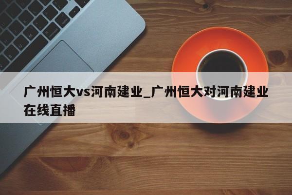 广州恒大vs河南建业_广州恒大对河南建业在线直播