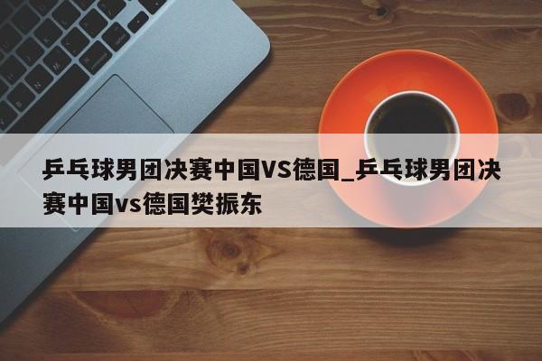 乒乓球男团决赛中国VS德国_乒乓球男团决赛中国vs德国樊振东