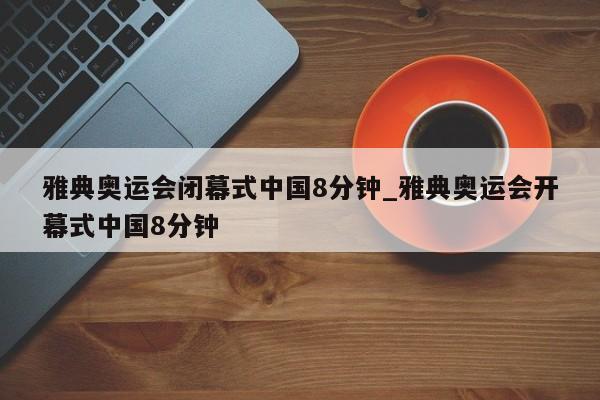 雅典奥运会闭幕式中国8分钟_雅典奥运会开幕式中国8分钟