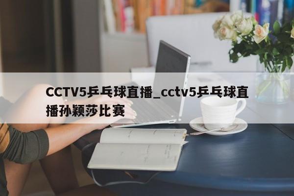 CCTV5乒乓球直播_cctv5乒乓球直播孙颖莎比赛