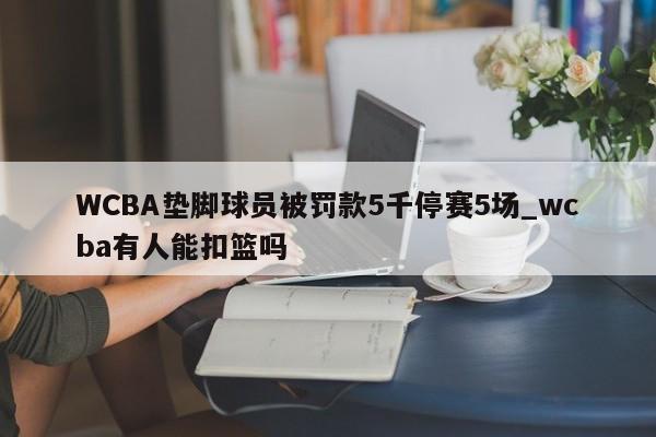 WCBA垫脚球员被罚款5千停赛5场_wcba有人能扣篮吗