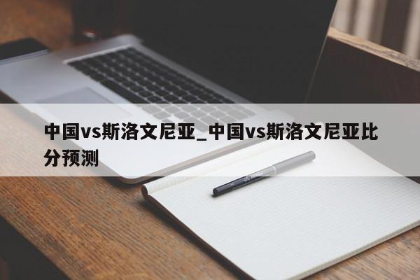 中国vs斯洛文尼亚_中国vs斯洛文尼亚比分预测