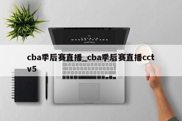 cba季后赛直播_cba季后赛直播cctv5