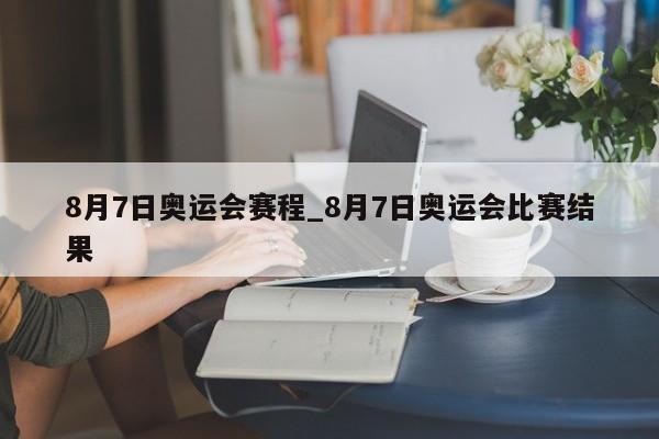 8月7日奥运会赛程_8月7日奥运会比赛结果