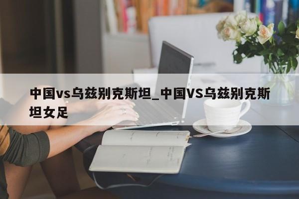 中国vs乌兹别克斯坦_中国VS乌兹别克斯坦女足