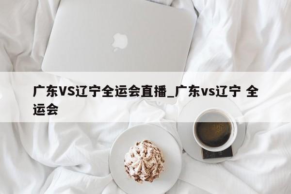 广东VS辽宁全运会直播_广东vs辽宁 全运会