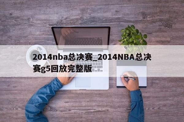 2014nba总决赛_2014NBA总决赛g5回放完整版