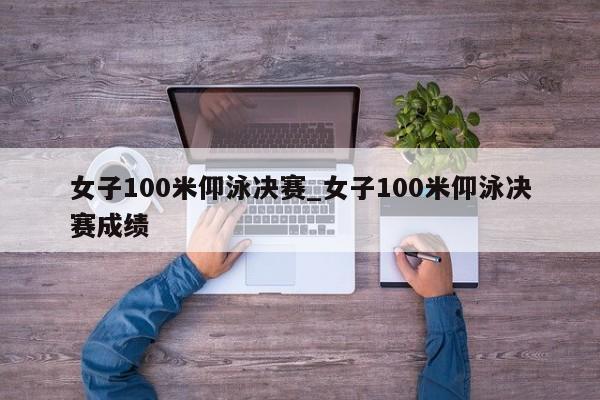 女子100米仰泳决赛_女子100米仰泳决赛成绩