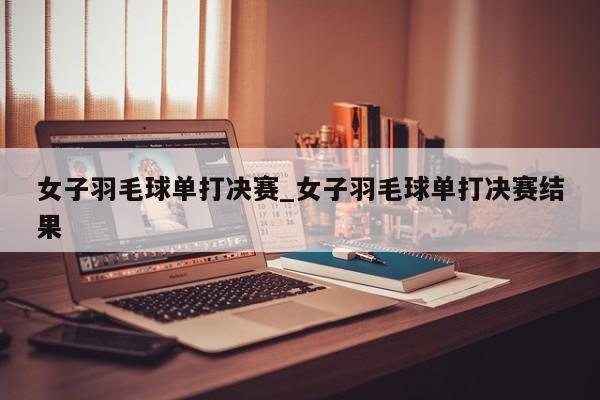 女子羽毛球单打决赛_女子羽毛球单打决赛结果