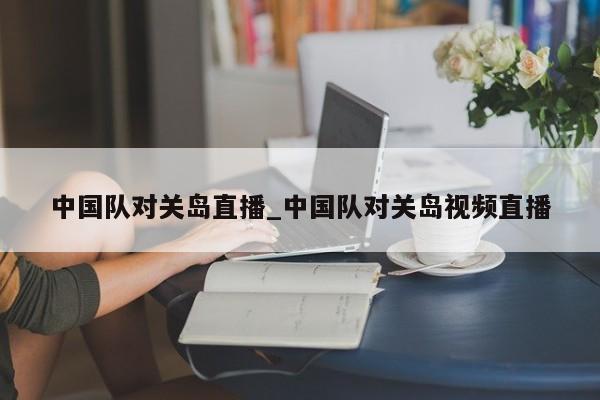 中国队对关岛直播_中国队对关岛视频直播