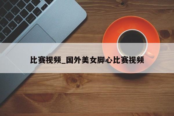 比赛视频_国外美女脚心比赛视频