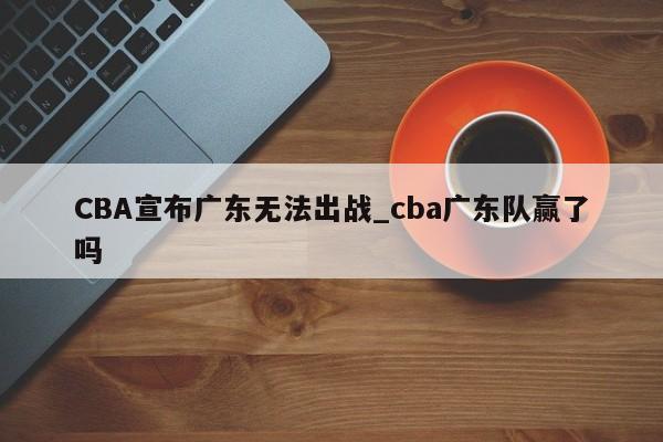 CBA宣布广东无法出战_cba广东队赢了吗