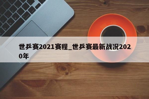 世乒赛2021赛程_世乒赛最新战况2020年