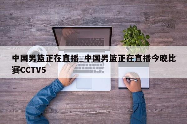 中国男篮正在直播_中国男篮正在直播今晚比赛CCTV5