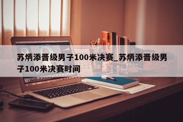 苏炳添晋级男子100米决赛_苏炳添晋级男子100米决赛时间