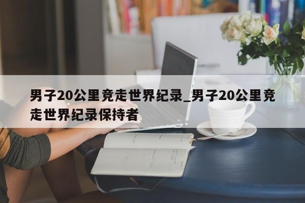 男子20公里竞走世界纪录_男子20公里竞走世界纪录保持者