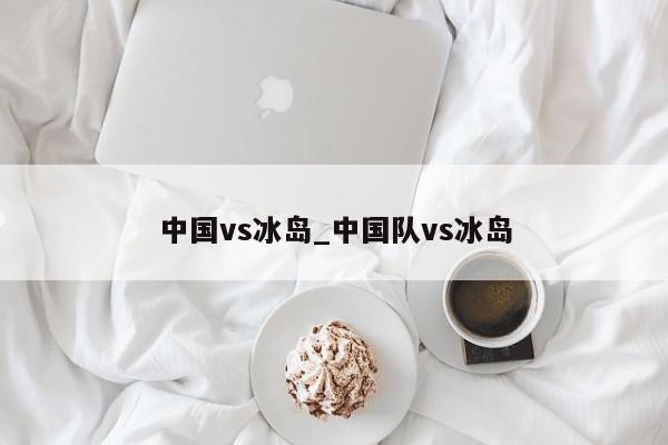 中国vs冰岛_中国队vs冰岛