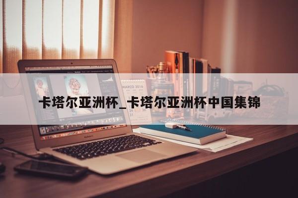 卡塔尔亚洲杯_卡塔尔亚洲杯中国集锦