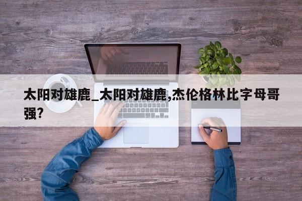 太阳对雄鹿_太阳对雄鹿,杰伦格林比字母哥强?