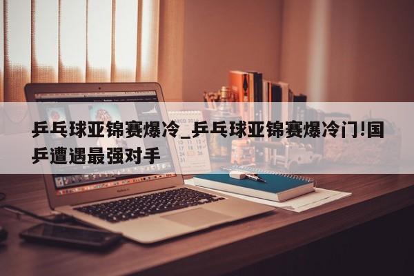 乒乓球亚锦赛爆冷_乒乓球亚锦赛爆冷门!国乒遭遇最强对手