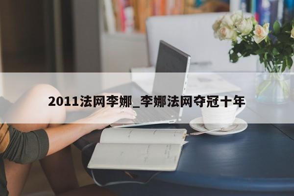 2011法网李娜_李娜法网夺冠十年