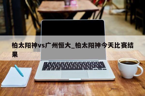 柏太阳神vs广州恒大_柏太阳神今天比赛结果